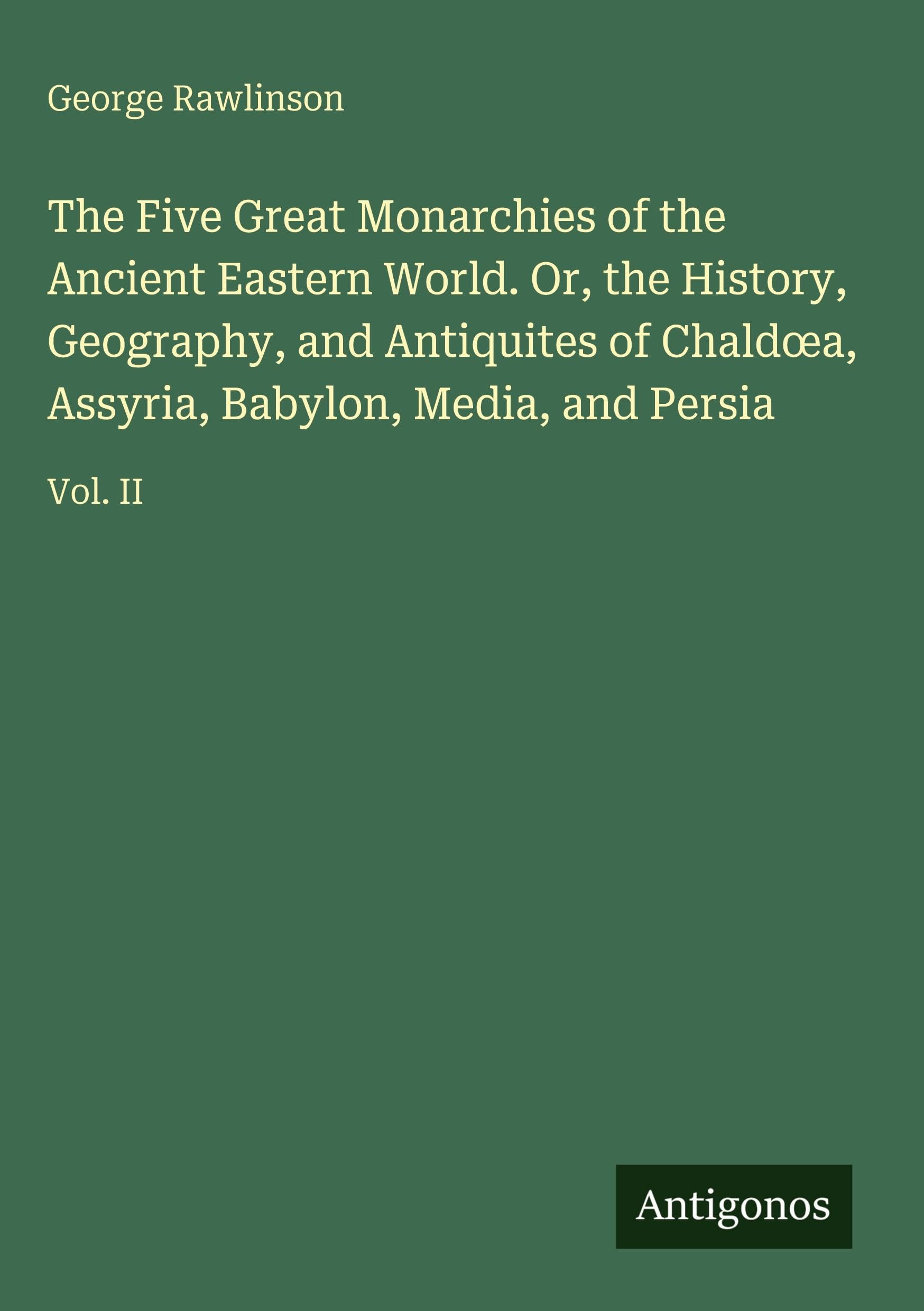 The Five Great Monarchies of the Ancient Eastern World. Or, the History, Geography, and Antiquites of Chald¿a, Assyria, Babylon, Media, and Persia Classics