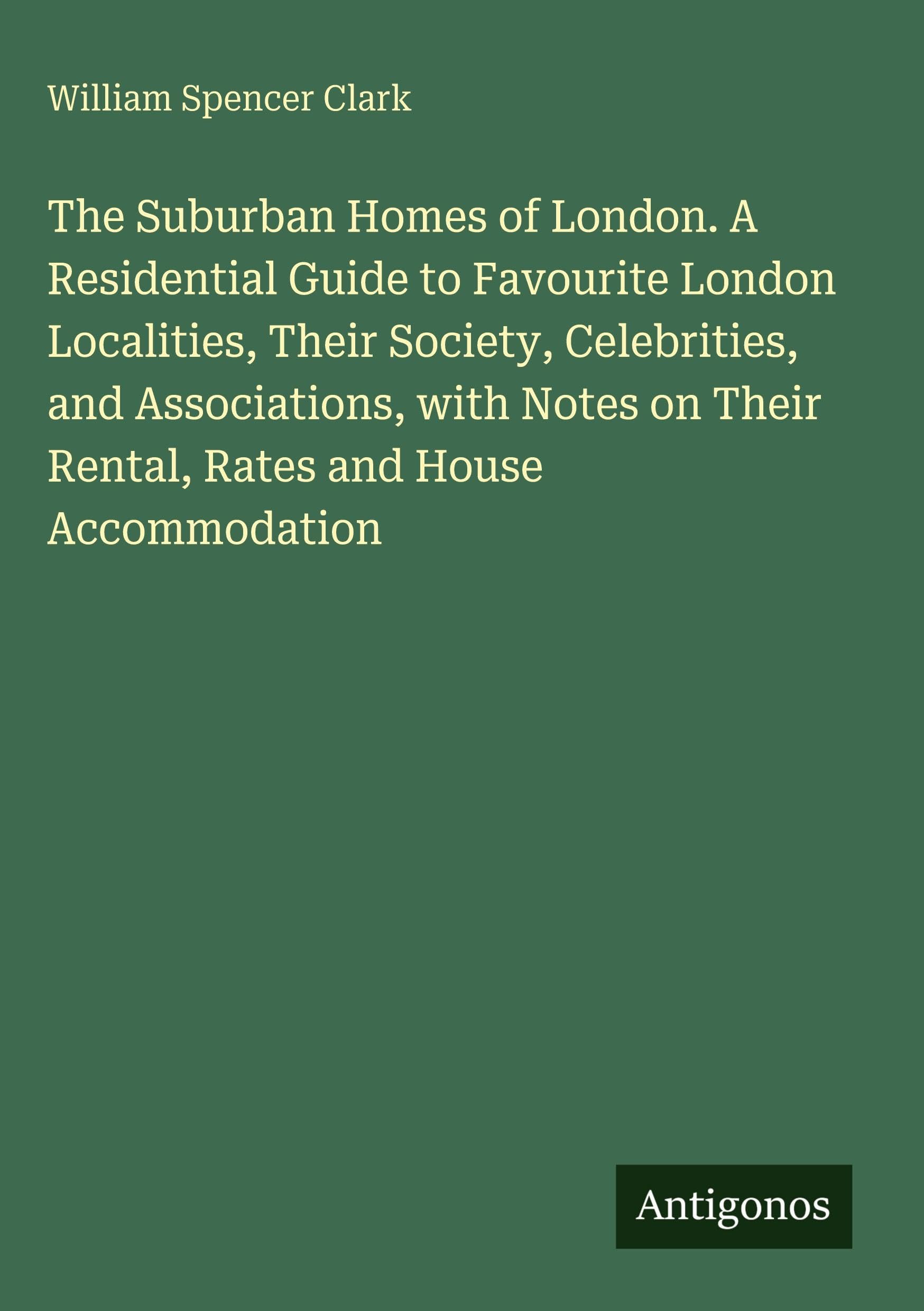 The Suburban Homes of London. A Residential Guide to Favourite London Localities, Their Society, Celebrities, and Associations, with Notes on Their Rental, Rates and House Accommodation Classics