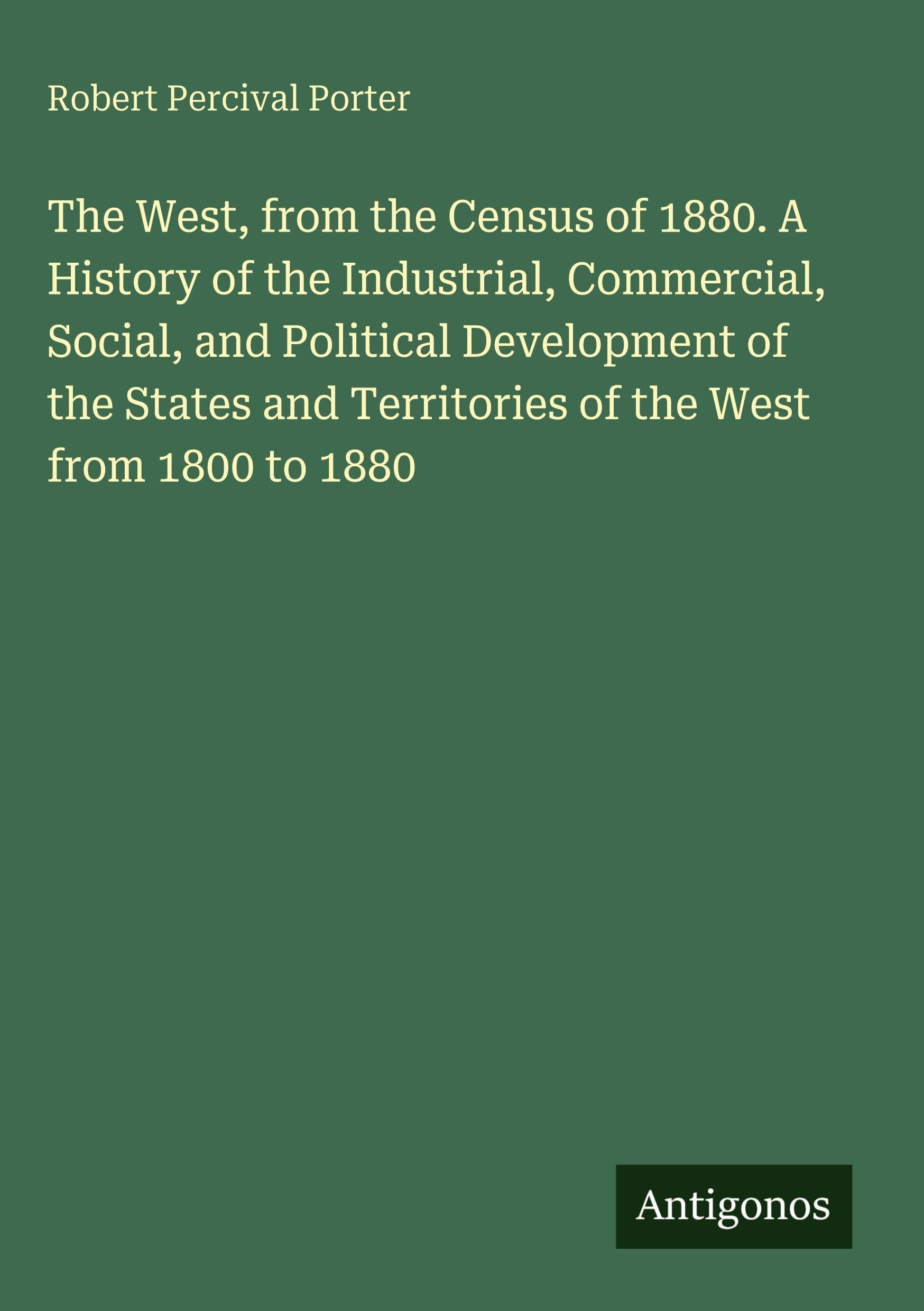 The West, from the Census of 1880. A History of the Industrial, Commercial, Social, and Political Development of the States and Territories of the West from 1800 to 1880 Classics