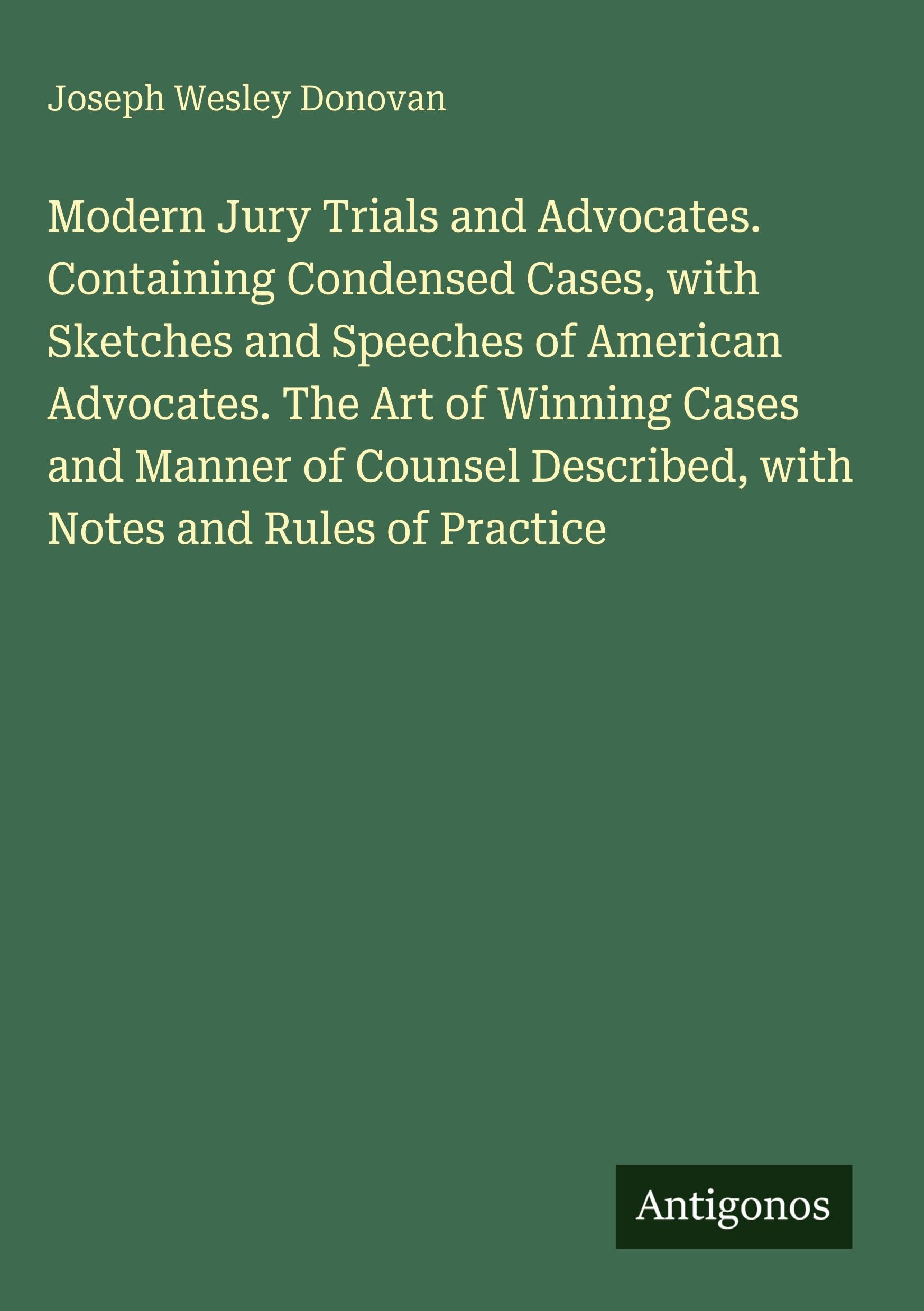 Modern Jury Trials and Advocates. Containing Condensed Cases, with Sketches and Speeches of American Advocates. The Art of Winning Cases and Manner of Counsel Described, with Notes and Rules of Practice Classics