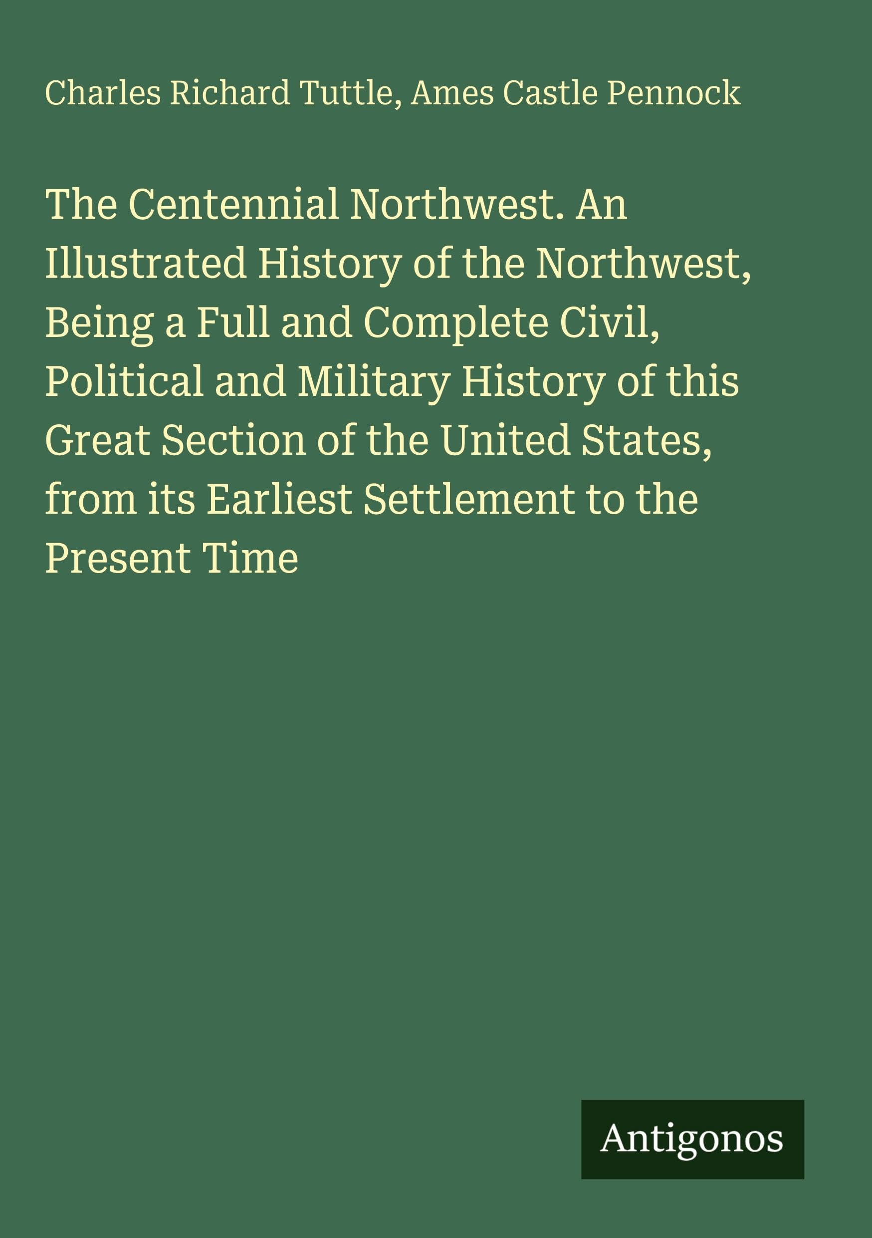 The Centennial Northwest. An Illustrated History of the Northwest, Being a Full and Complete Civil, Political and Military History of this Great Section of the United States, from its Earliest Settlement to the Present Time Classics