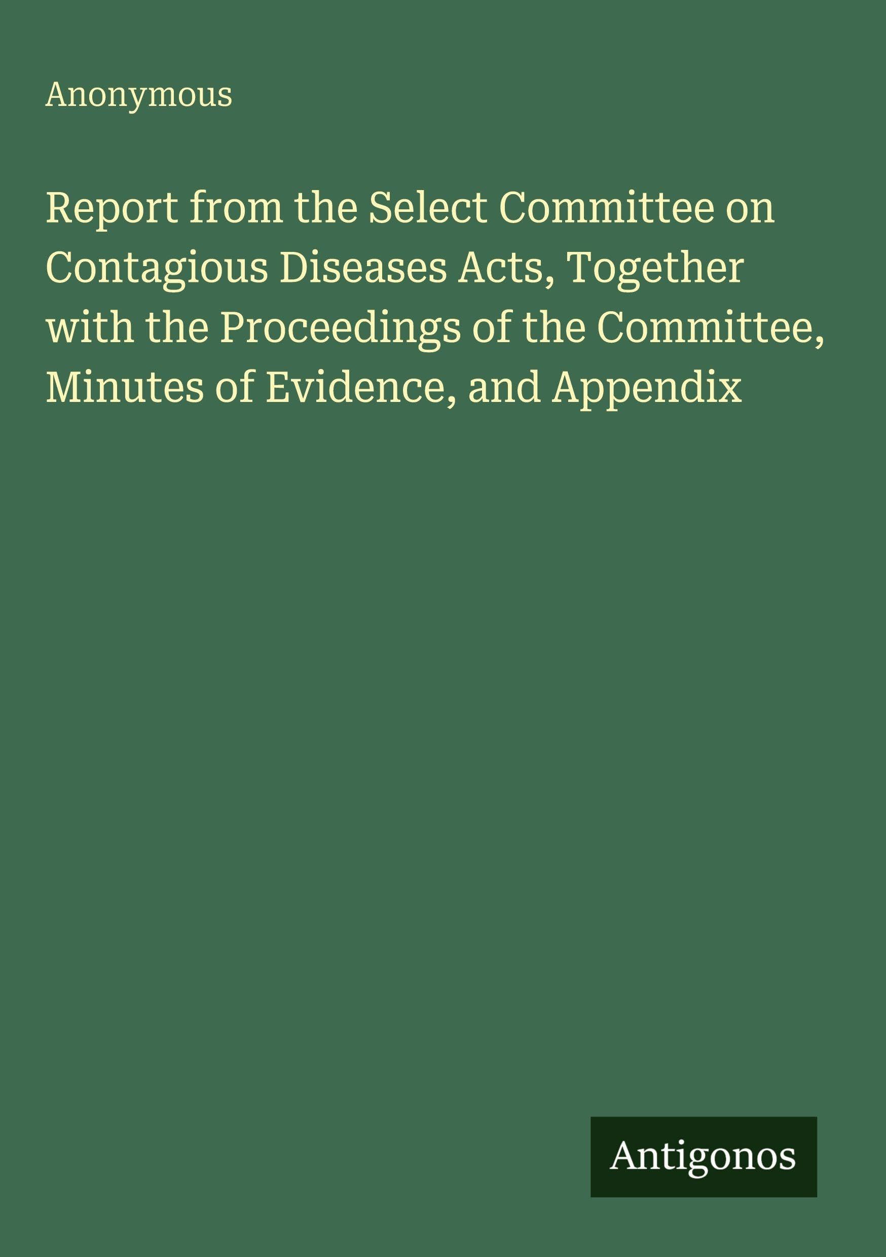 Report from the Select Committee on Contagious Diseases Acts, Together with the Proceedings of the Committee, Minutes of Evidence, and Appendix Classics
