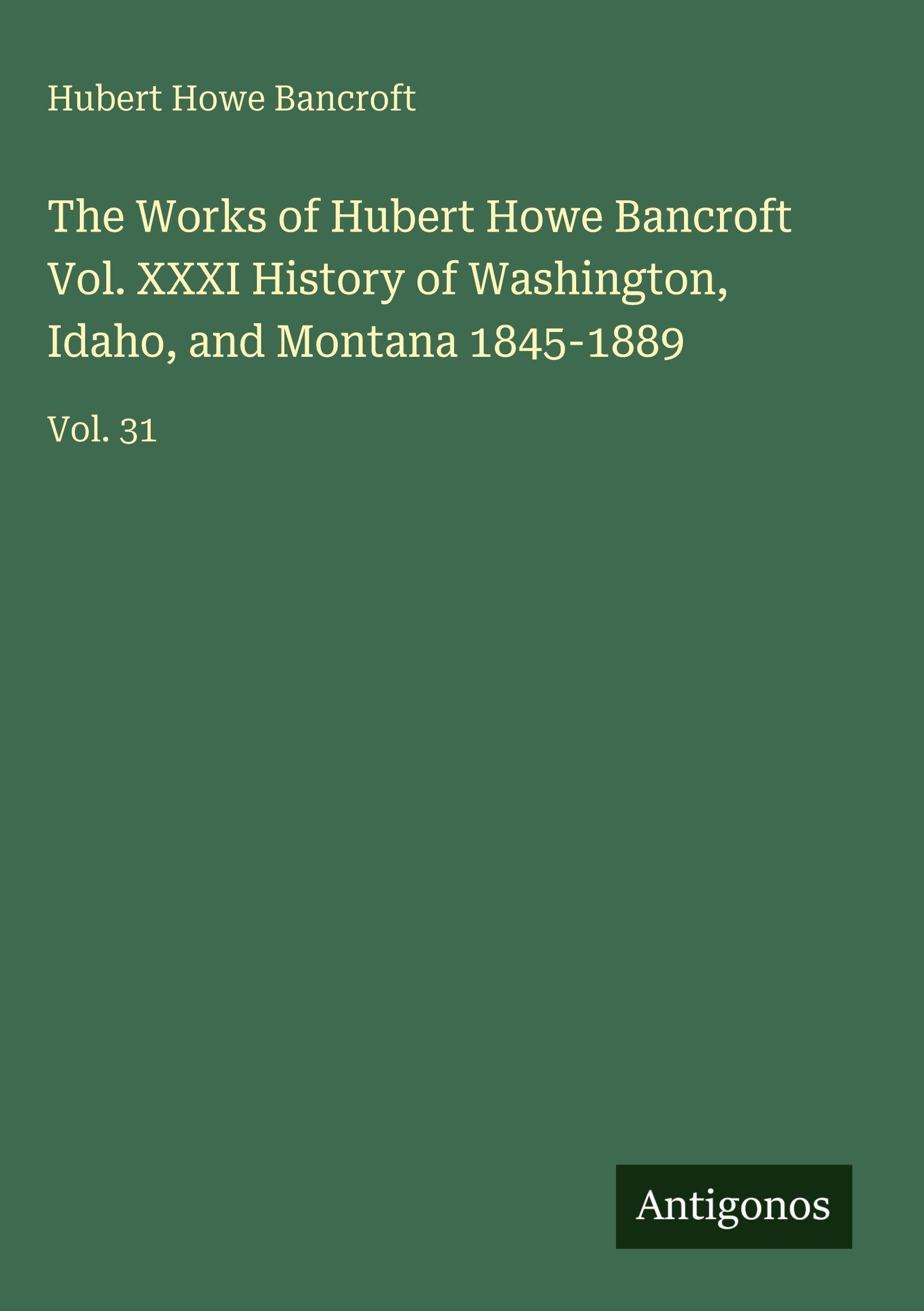 The Works of Hubert Howe Bancroft Vol. XXXI History of Washington, Idaho, and Montana 1845-1889 Classics