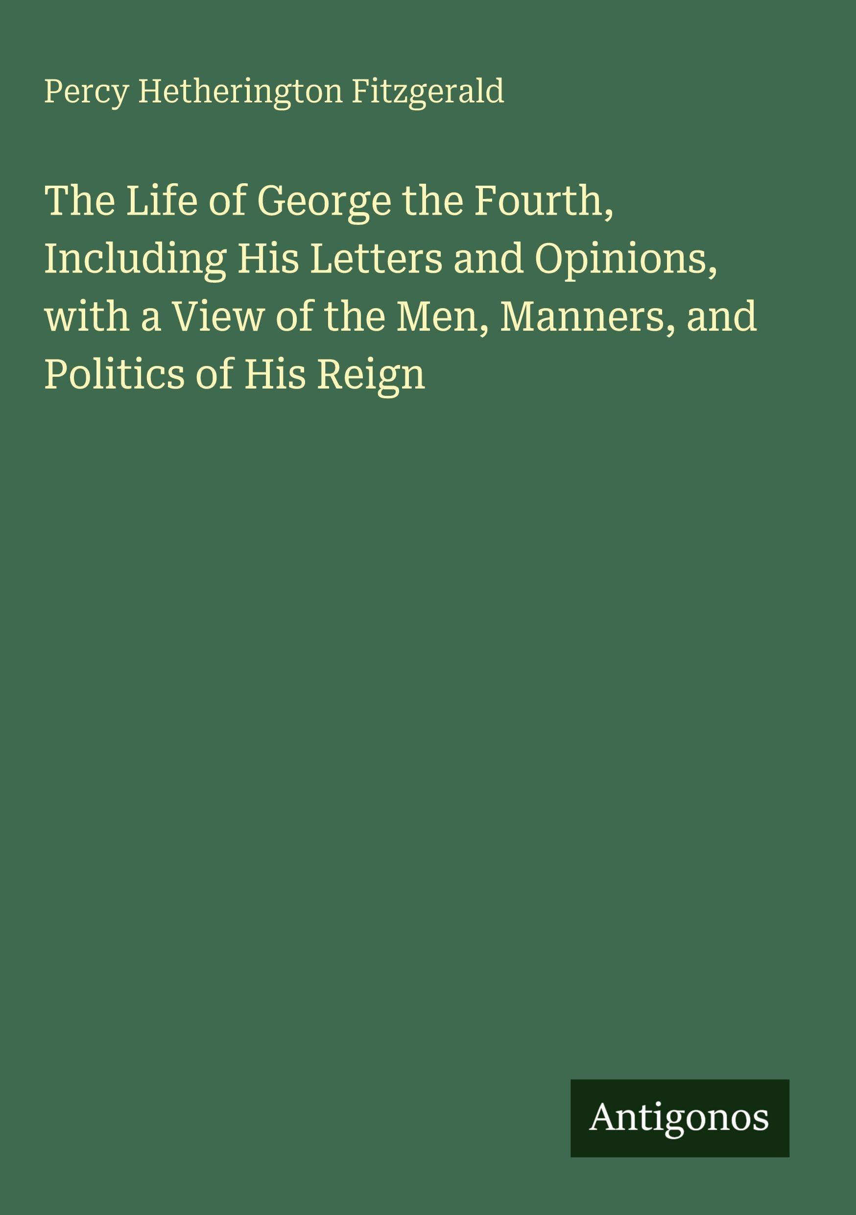 The Life of George the Fourth, Including His Letters and Opinions, with a View of the Men, Manners, and Politics of His Reign Classics