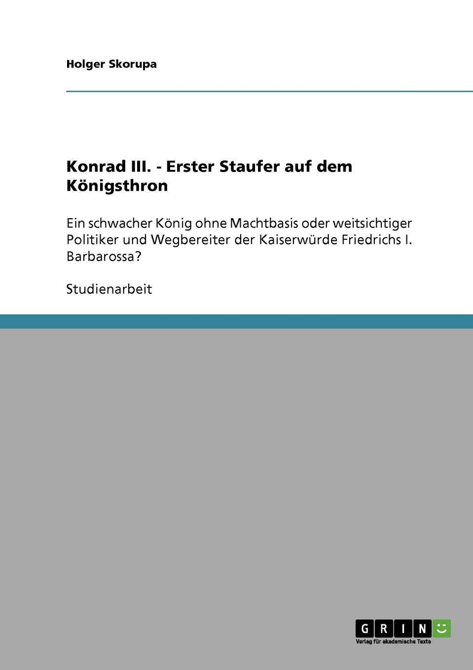Konrad III. als erster Staufer auf dem Königsthron: Schwacher König ohne Machtbasis oder weitsichtiger Politiker und Wegbereiter der Kaiserwürde Friedrichs I. Barbarossa? Memories