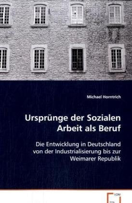 Ursprünge der Sozialen Arbeit als Beruf: Die Entwicklung in Deutschland von der Industrialisierung bis zur Weimarer Republik Social Sciences