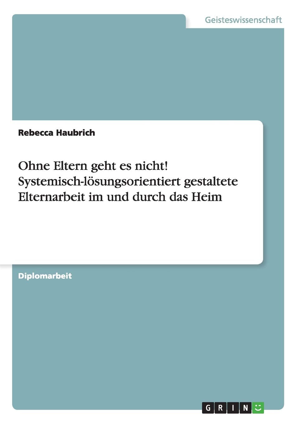 Ohne Eltern geht es nicht! Systemisch-lösungsorientiert gestaltete Elternarbeit im und durch das Heim: Diplomarbeit Education & Training