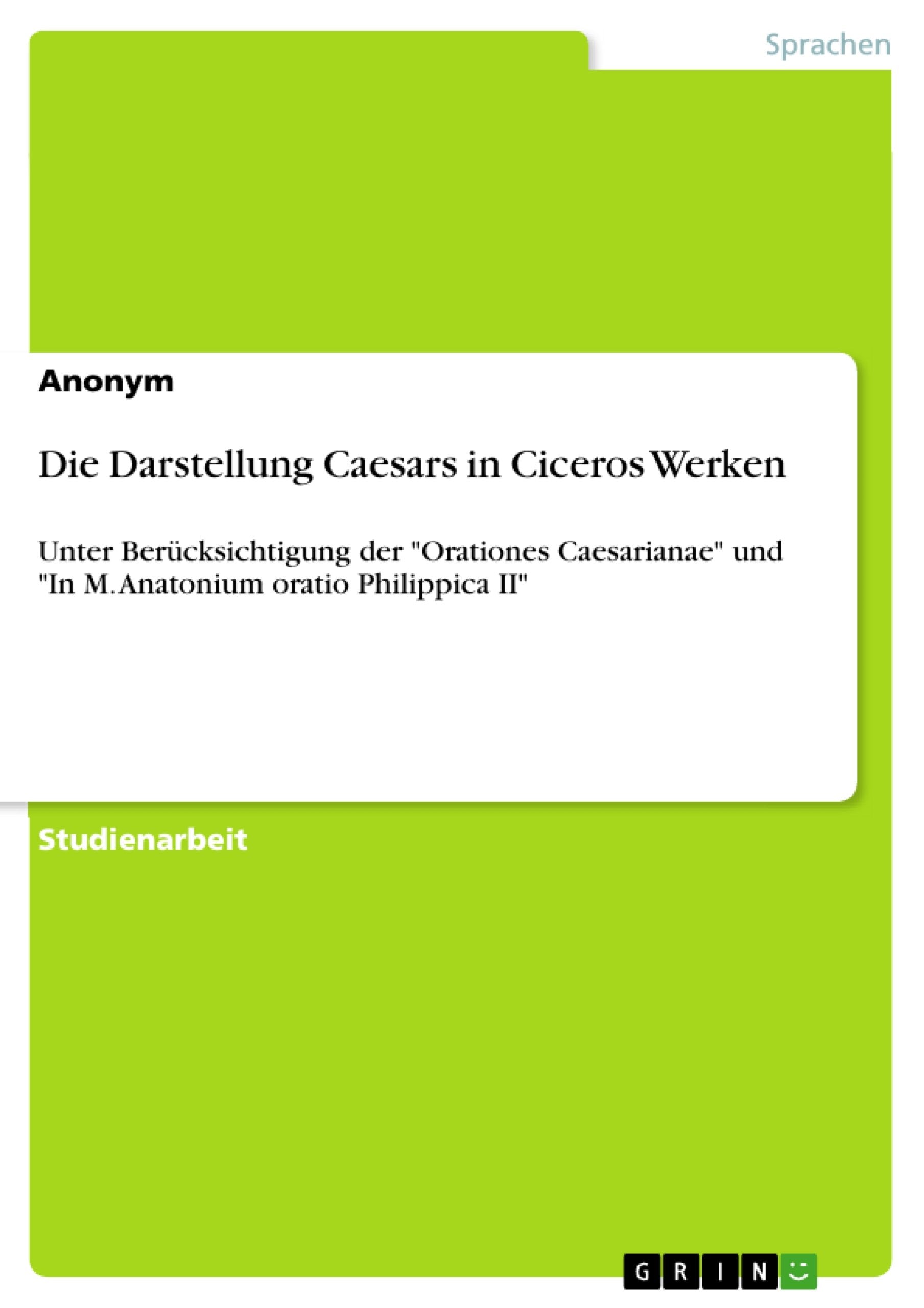 Die Darstellung Caesars in Ciceros Werken: Unter Berücksichtigung der "Orationes Caesarianae" und "In M. Anatonium oratio Philippica II" Books