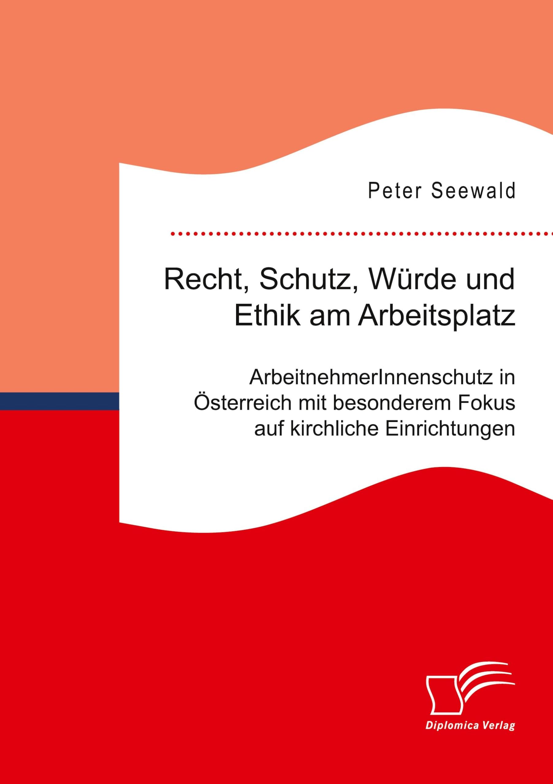 Recht, Schutz, Würde und Ethik am Arbeitsplatz. ArbeitnehmerInnenschutz in Österreich mit besonderem Fokus auf kirchliche Einrichtungen Business, Finance & Career