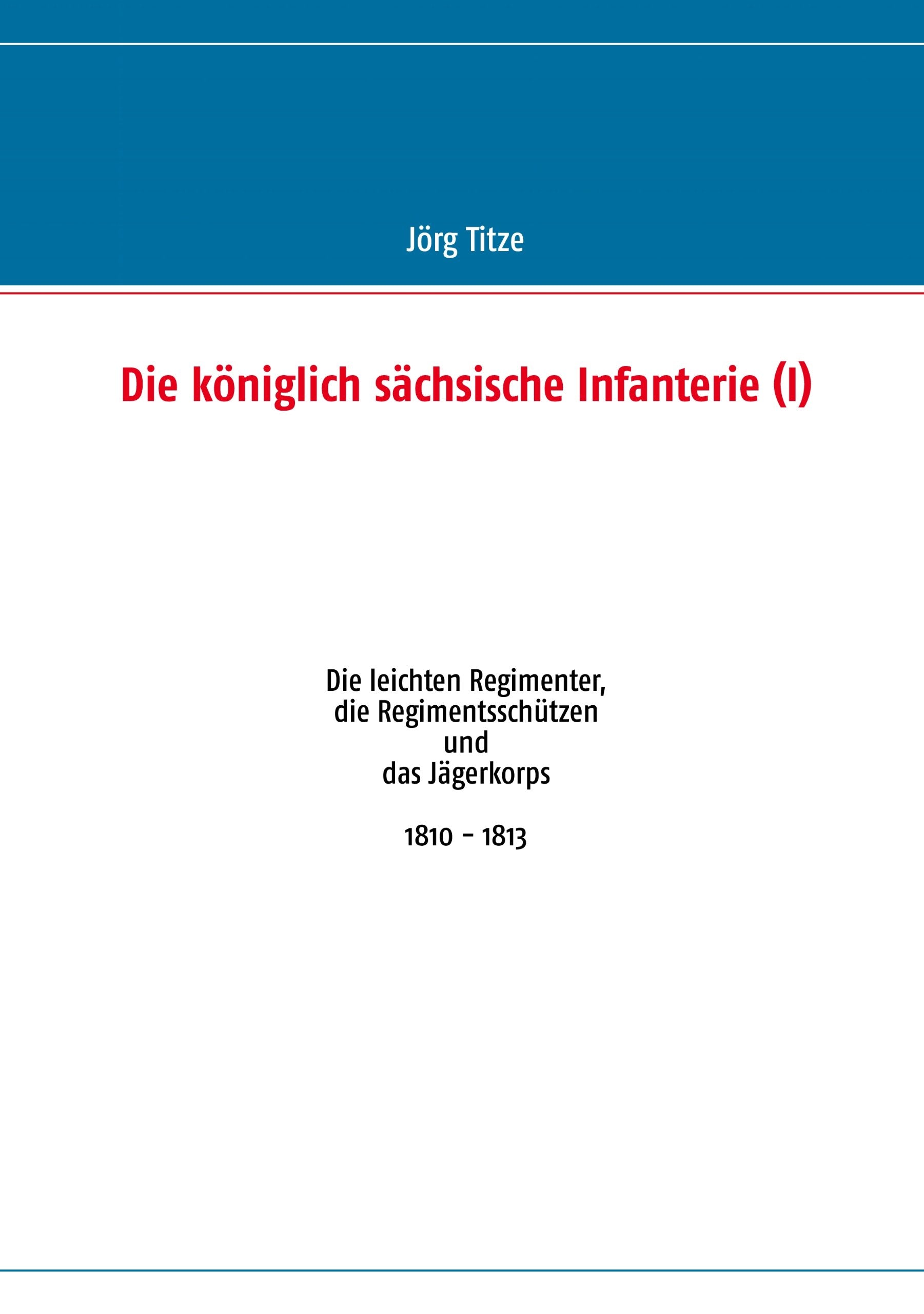 Die königlich sächsische Infanterie (I): Die leichten Regimenter, die Regimentsschützen und das Jägerkorps 1810 - 1813 Politics & History