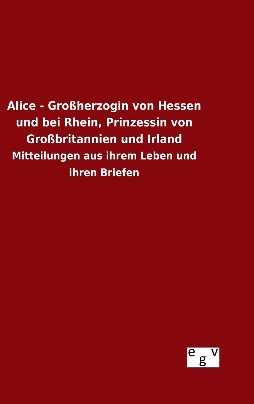 Alice - Großherzogin von Hessen und bei Rhein, Prinzessin von Großbritannien und Irland: Mitteilungen aus ihrem Leben und ihren Briefen Politics & History