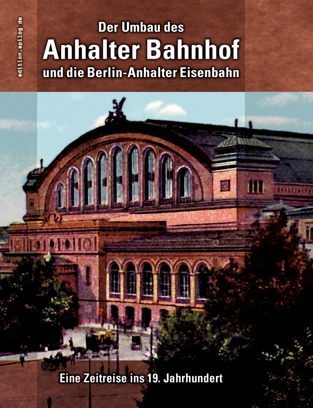 Der Umbau des Anhalter Bahnhof und die Berlin-Anhalter Eisenbahn: Eine Zeitreise ins 19. Jahrhundert (edition.epilog.de) Media & Communication
