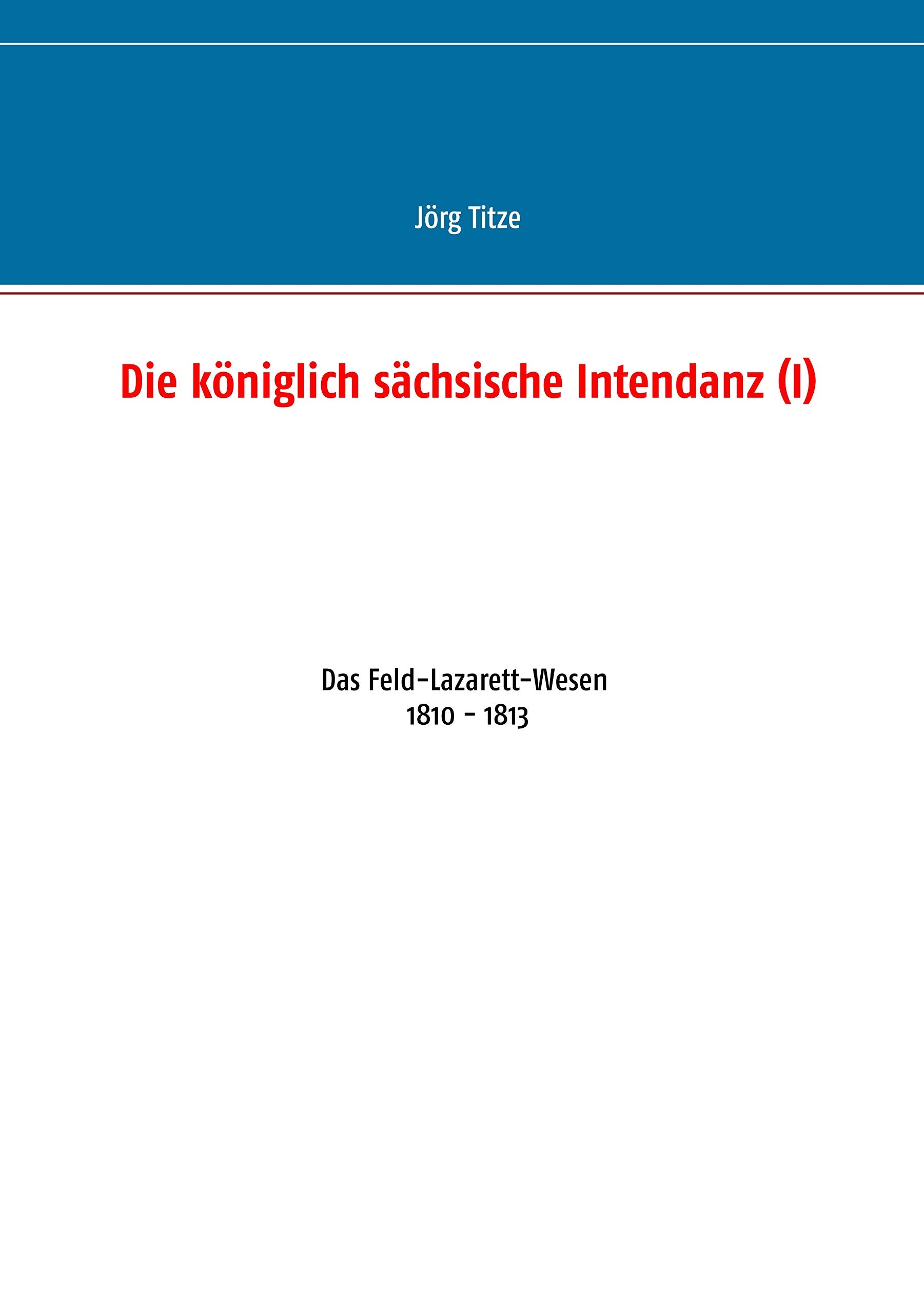 Die königlich sächsische Intendanz (I): Das Feld-Lazarett-Wesen 1810 - 1813 (Beiträge zur sächsischen Militärgeschichte zwischen 1793 und 1815) Politics & History