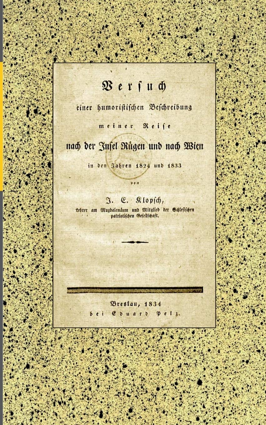 Versuch einer humoristischen Beschreibung meiner Reise nach der Insel Rügen und nach Wien in den Jahren 1824 und 1833: von J. E. Klopsch, Lehrer am ... der Schlesischen patriotischen Gesellschaft. German history
