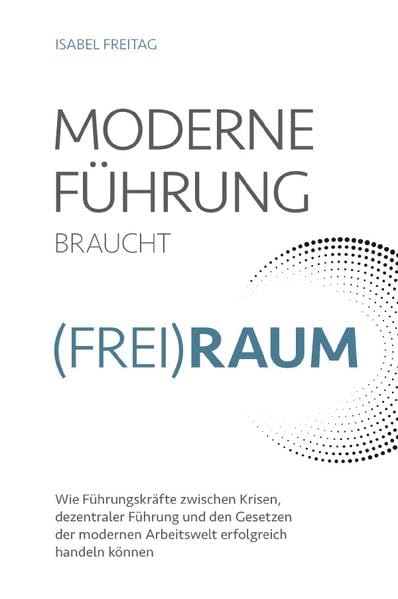 Moderne Führung braucht Frei(Raum) – Wie Führungskräfte zwischen Krisen, dezentraler Führung und den Gesetzen der modernen Arbeitswelt erfolgreich handeln können Business, Finance & Career