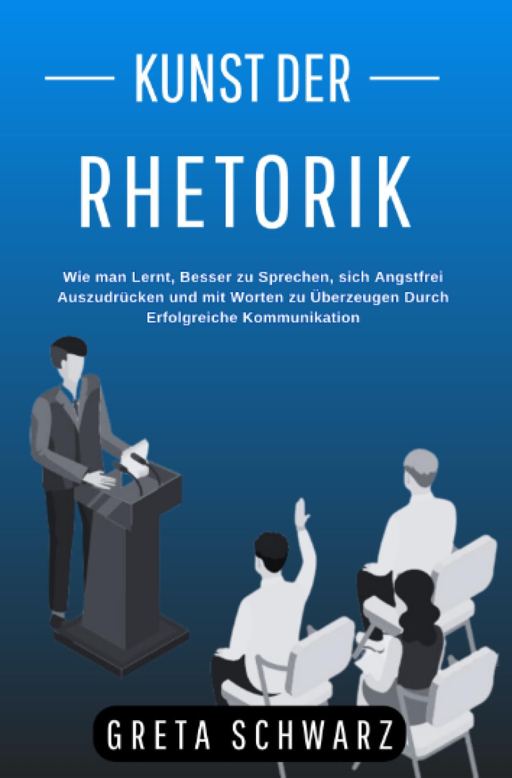 Kunst der Rhetorik: Wie man Lernt, Besser zu Sprechen, sich Angstfrei Auszudrücken und mit Worten zu Überzeugen Durch Erfolgreiche Kommunikation Social Sciences