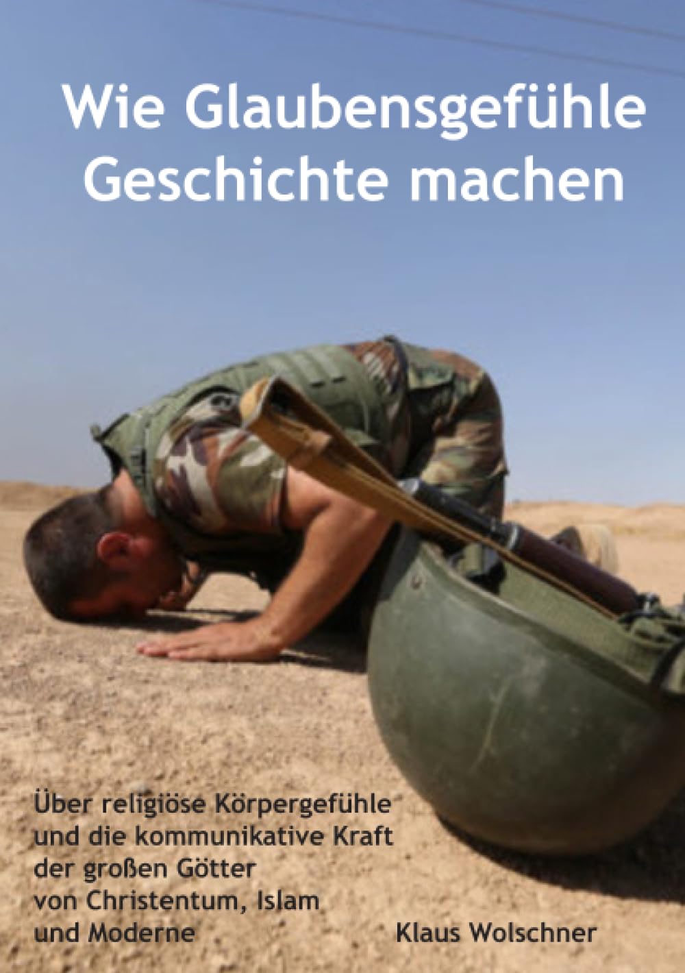 Wie Glaubensgefühle Geschichte machen: Über religiöse Körpergefühle und die kommunikative Kraft der großen Götter von Christentum, Islam und Moderne Media & Communication