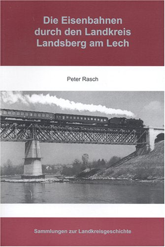 Die Eisenbahnen durch den Landkreis Landsberg am Lech: Die Entstehung und der teilweise Niedergang des Schienenverkehrs in den Jahren 1843 bis 2006 ... auf den Landkreis Landsberg am Lech Books