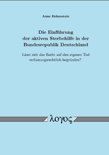 Die Einführung der aktiven Sterbehilfe in der Bundesrepublik Deutschland: Lässt sich das Recht auf den eigenen Tod verfassungsrechtlich begründen?: ... Eigenen Tod Verfassungsrechtlich Begrunden? Law