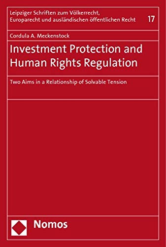 Investment Protection and Human Rights Regulation: Two Aims in a Relationship of Solvable Tension (Leipziger Schriften Zum Volkerrecht, Europarecht Und Auslandischen Offentlichen Recht, Band 17) Law