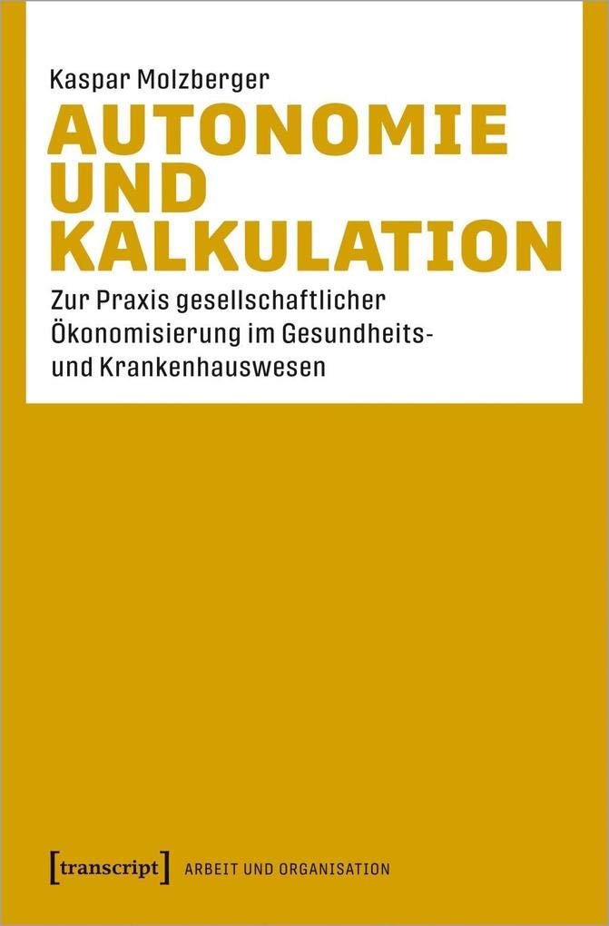 Autonomie und Kalkulation: Zur Praxis gesellschaftlicher Ökonomisierung im Gesundheits- und Krankenhauswesen (Arbeit und Organisation) Medicine