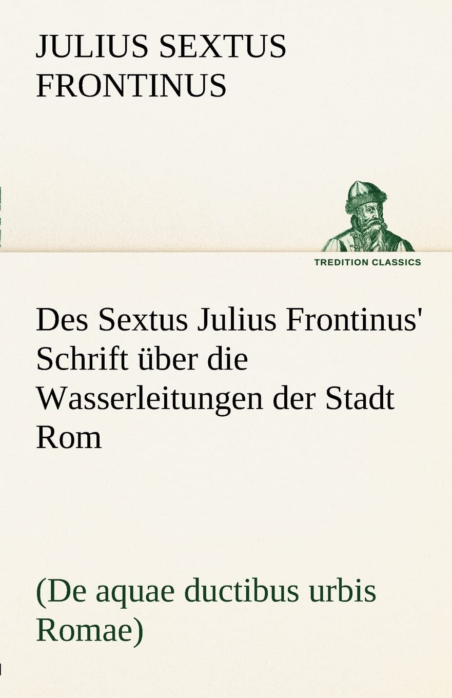 Des Sextus Julius Frontinus' Schrift über die Wasserleitungen der Stadt Rom: (De aquae ductibus urbis Romae) (TREDITION CLASSICS) Essays & Short Stories