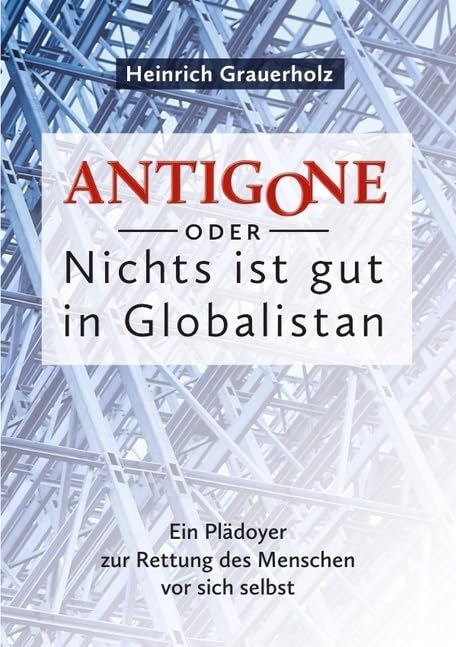 ANTIGONE oder Nichts ist gut in Globalistan: Ein Plädoyer zur Rettung des Menschen vor sich selbst Business & Technology