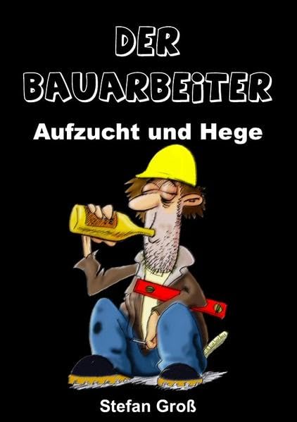 Der Bauarbeiter - Aufzucht und Hege: Ein Wegweiser für alle Bauschaffenden oder solche die es werden wollen Humour & Satire