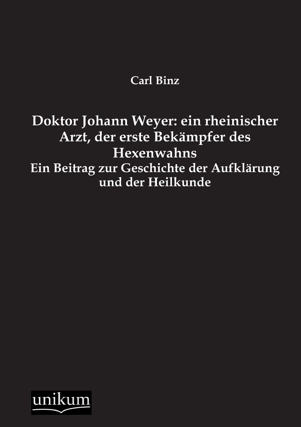 Doktor Johann Weyer: ein rheinischer Arzt, der erste Bekämpfer des Hexenwahns: Ein Beitrag zur Geschichte der Aufklärung und der Heilkunde Medicine