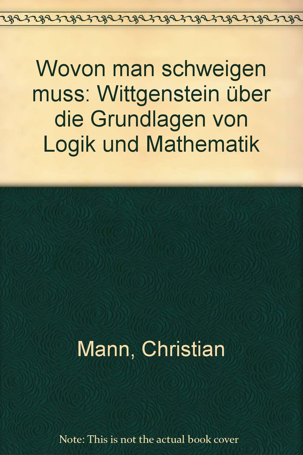 Wovon man schweigen muss: Wittgenstein über die Grundlagen von Mathematik und Logik: Wittgenstein über die Grundlagen von Logik und Mathematik Mathematics