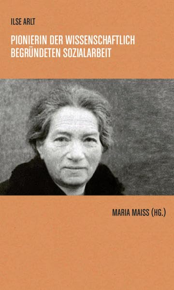 Ilse Arlt: Pionierin der wissenschaftlich begründeten Sozialarbeit Zur Geschichte der Sozialarbeit und Sozialarbeitsforschung Band 4 Social Sciences