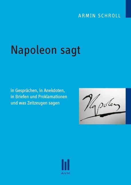 Napoleon sagt: In Gesprächen, in Anekdoten, in Briefen und Proklamationen und was Zeitzeugen sagen Politics & History