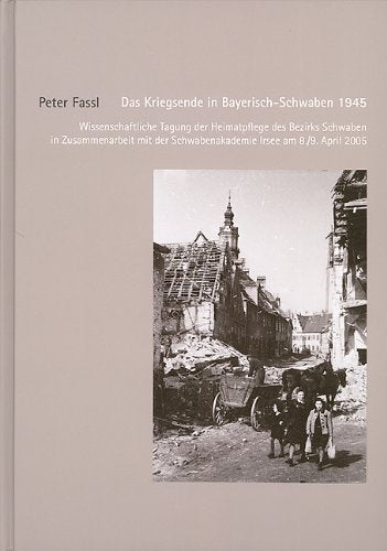 Das Kriegsende in Bayerisch-Schwaben 1945: Wissenschaftliche Tagung der Heimatpflege des Bezirks Schwaben in Zusammenarbeit mit der Schwabenakademie Irsee am 8./9. April 2005 Politics & History