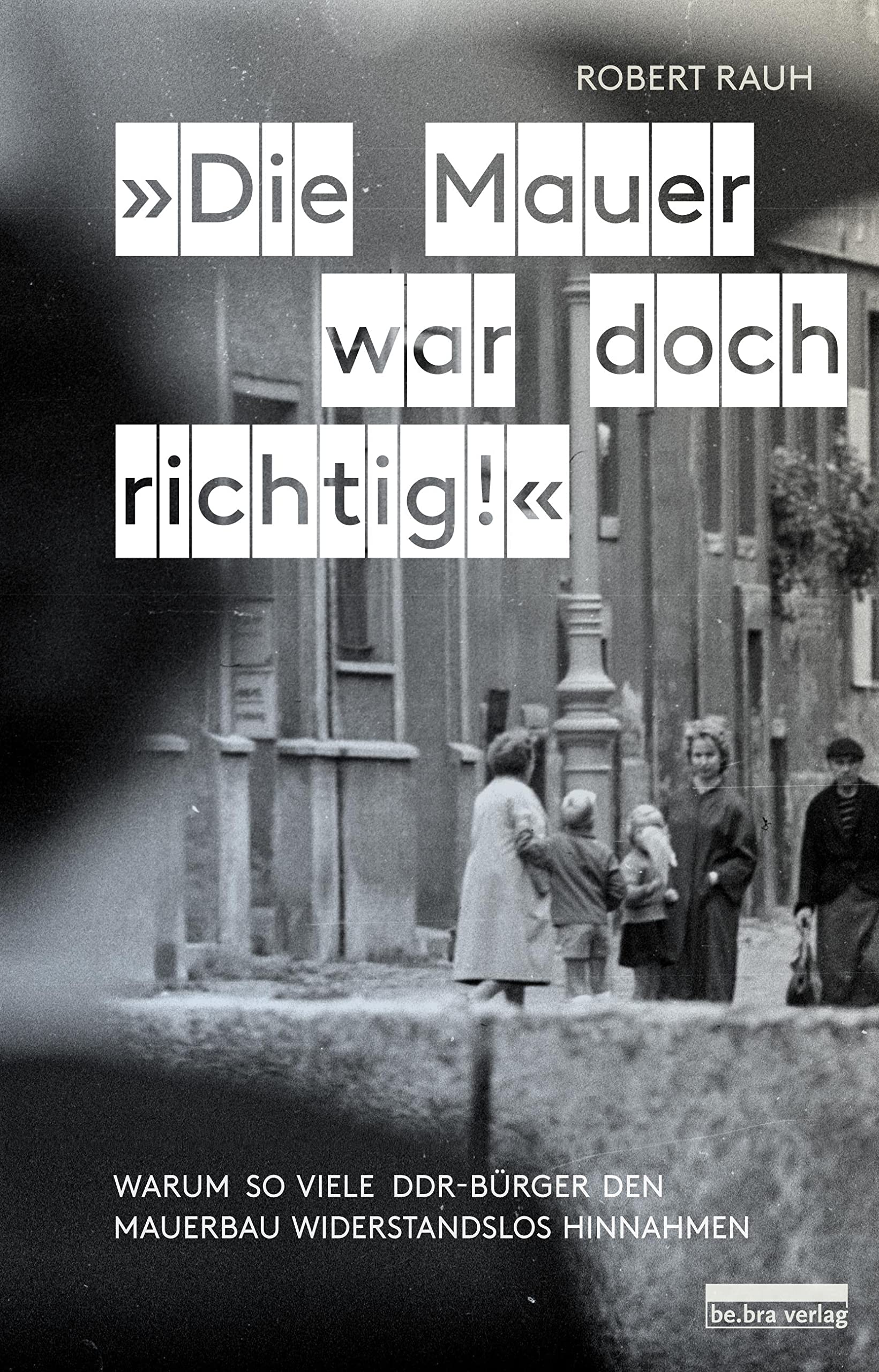 Rauh, »Die Mauer war doch richtig!«: Warum so viele DDR-Bürger den Mauerbau widerstandslos hinnahmen German history