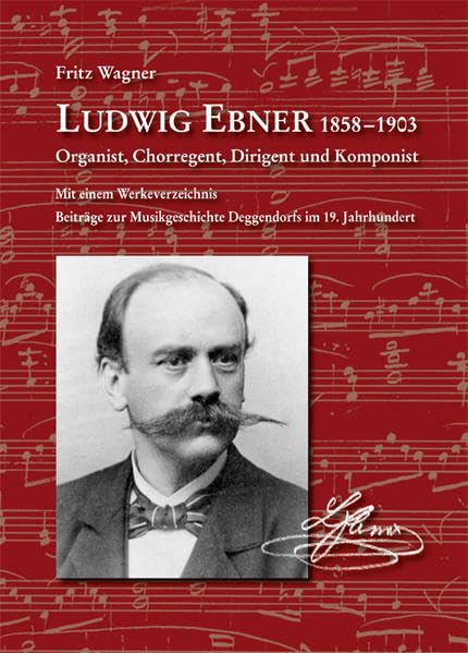 Ludwig Ebner 1858-1903 Organist, Chorregent, Dirigent und Komponist: Mit einem Werkeverzeichnis. Beiträge zur Musikgeschichte Deggendorfs im 19. Jahrhundert (Komponisten aus Niederbayern) Arts & Music