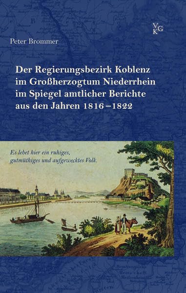 „Es lebet hier ein ruhiges, gutmüthiges und aufgewecktes Volk.“: Der Regierungsbezirk Koblenz im Großherzogtum Niederrhein im Spiegel amtlicher Berichte aus den Jahren 1816–1822 German history