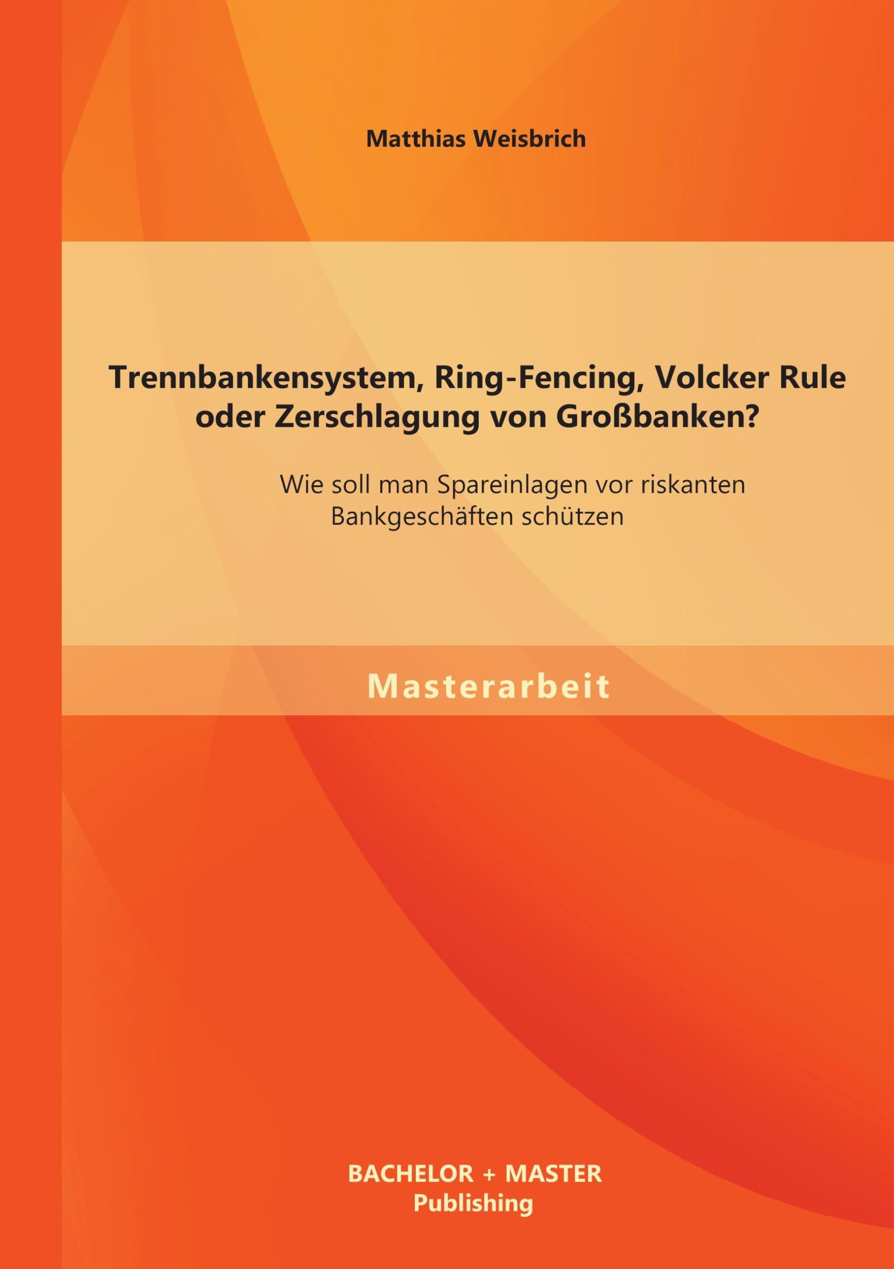 Trennbankensystem, Ring-Fencing, Volcker Rule oder Zerschlagung von Großbanken: Wie soll man Spareinlagen vor riskanten Bankgeschäften schützen?: Wie ... Bankgeschäften schützen?. Master-Arb. Law