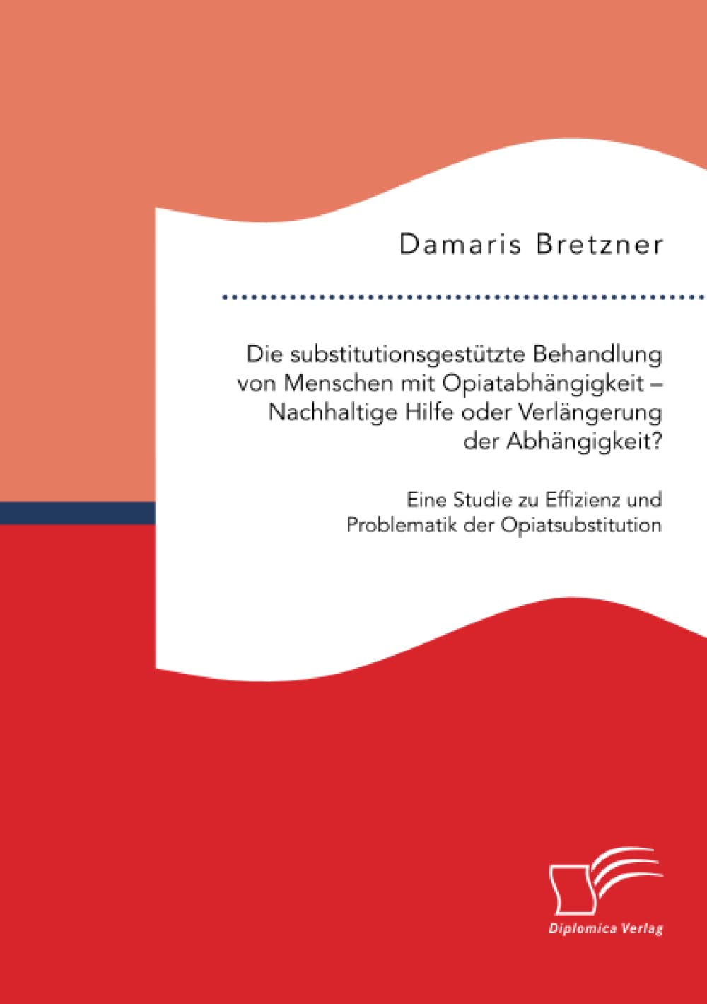 Die substitutionsgestützte Behandlung von Menschen mit Opiatabhängigkeit - Nachhaltige Hilfe oder Verlängerung der Abhängigkeit? Eine Studie zu Effizienz und Problematik der Opiatsubstitution Medicine