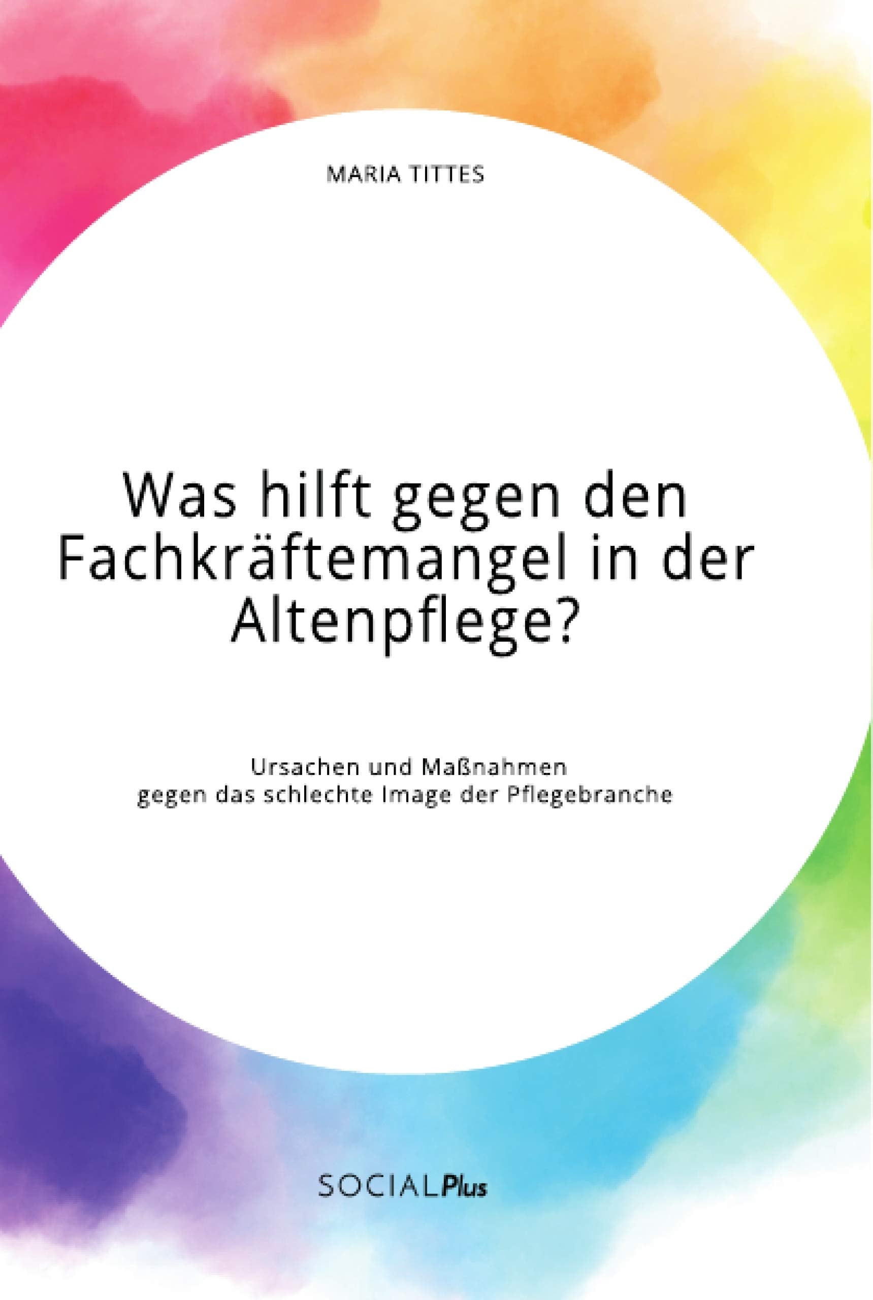 Was hilft gegen den Fachkräftemangel in der Altenpflege? Ursachen und Maßnahmen gegen das schlechte Image der Pflegebranche Social Sciences
