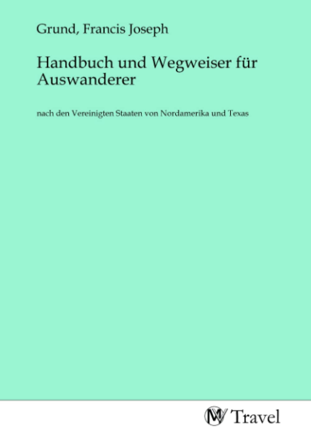 Handbuch und Wegweiser für Auswanderer: nach den Vereinigten Staaten von Nordamerika und Texas Travel Books