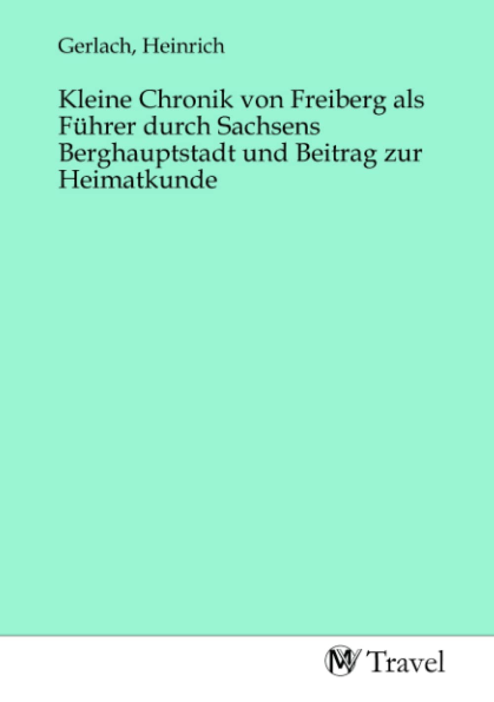 Kleine Chronik von Freiberg als Führer durch Sachsens Berghauptstadt und Beitrag zur Heimatkunde Travel