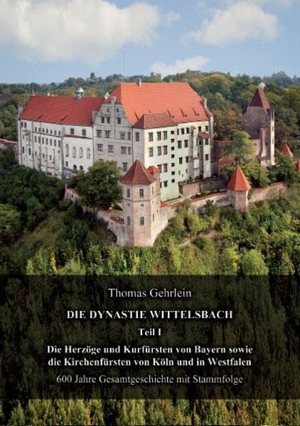 Die Dynastie Wittelsbach Teil I: Die Herzöge und Kurfürsten von Bayern sowie die Kirchenfürsten von Köln und in Westfalen 600 Jahre Gesamtgeschichte mit Stammfolge Politics & History