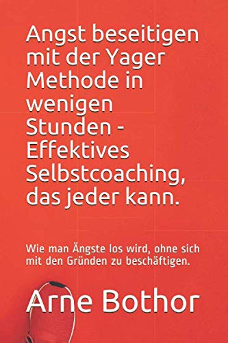 Angst beseitigen mit der Yager Methode in wenigen Stunden - Effektives Selbstcoaching, das jeder kann.: Wie man Ängste los wird, ohne sich mit den Gründen zu beschäftigen. Business, Finance & Career