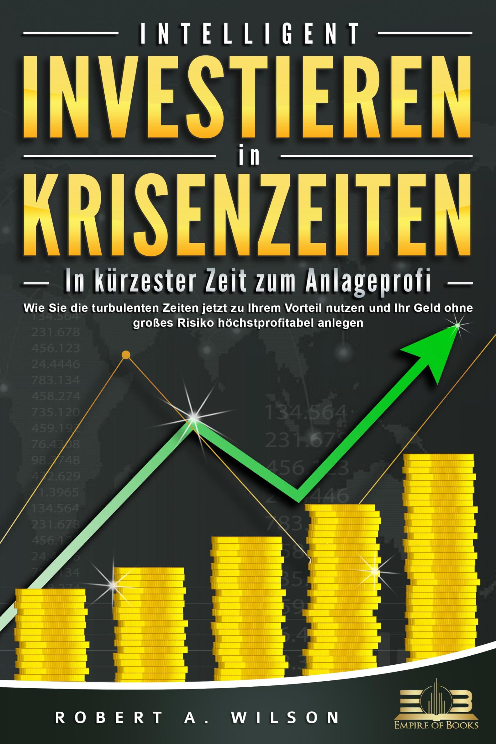 INTELLIGENT INVESTIEREN in Krisenzeiten - In kürzester Zeit zum Anlageprofi: Wie Sie die turbulenten Zeiten jetzt zu Ihrem Vorteil nutzen und Ihr Geld ohne großes Risiko höchstprofitabel anlegen Business, Finance & Career