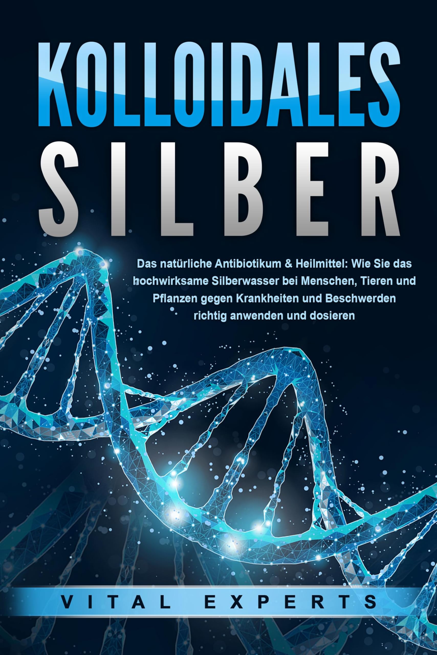 KOLLOIDALES SILBER - Das natürliche Antibiotikum & Heilmittel: Wie Sie das hochwirksame Silberwasser bei Menschen, Tieren und Pflanzen gegen Krankheiten und Beschwerden richtig anwenden und dosieren Business & Technology
