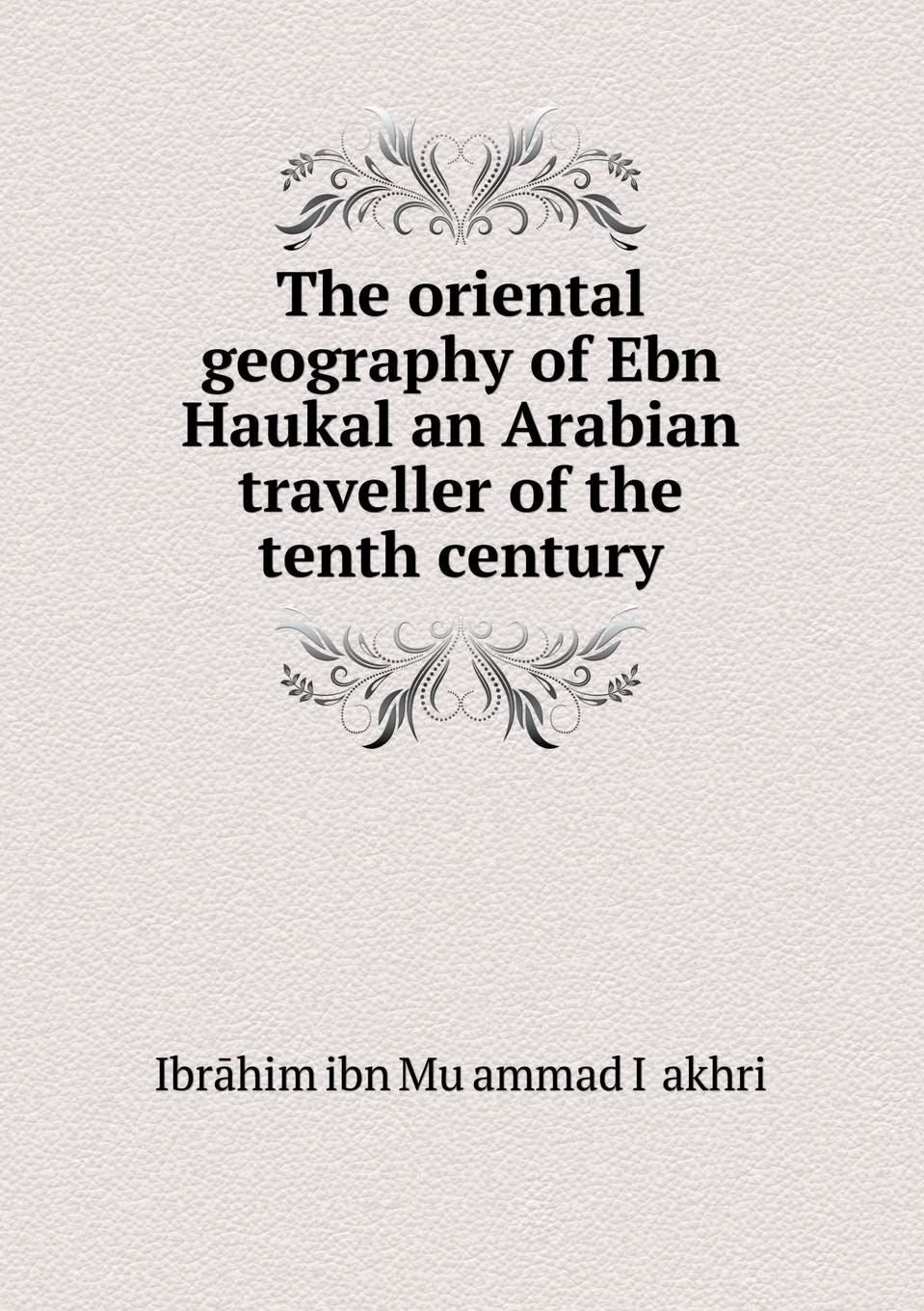 The oriental geography of Ebn Haukal an Arabian traveller of the tenth century Books