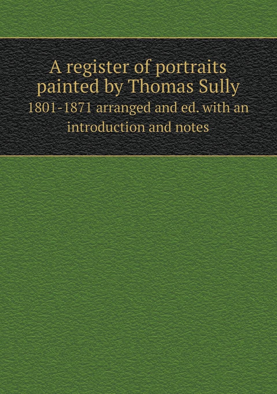 A register of portraits painted by Thomas Sully 1801-1871 arranged and ed. with an introduction and notes Politics & History