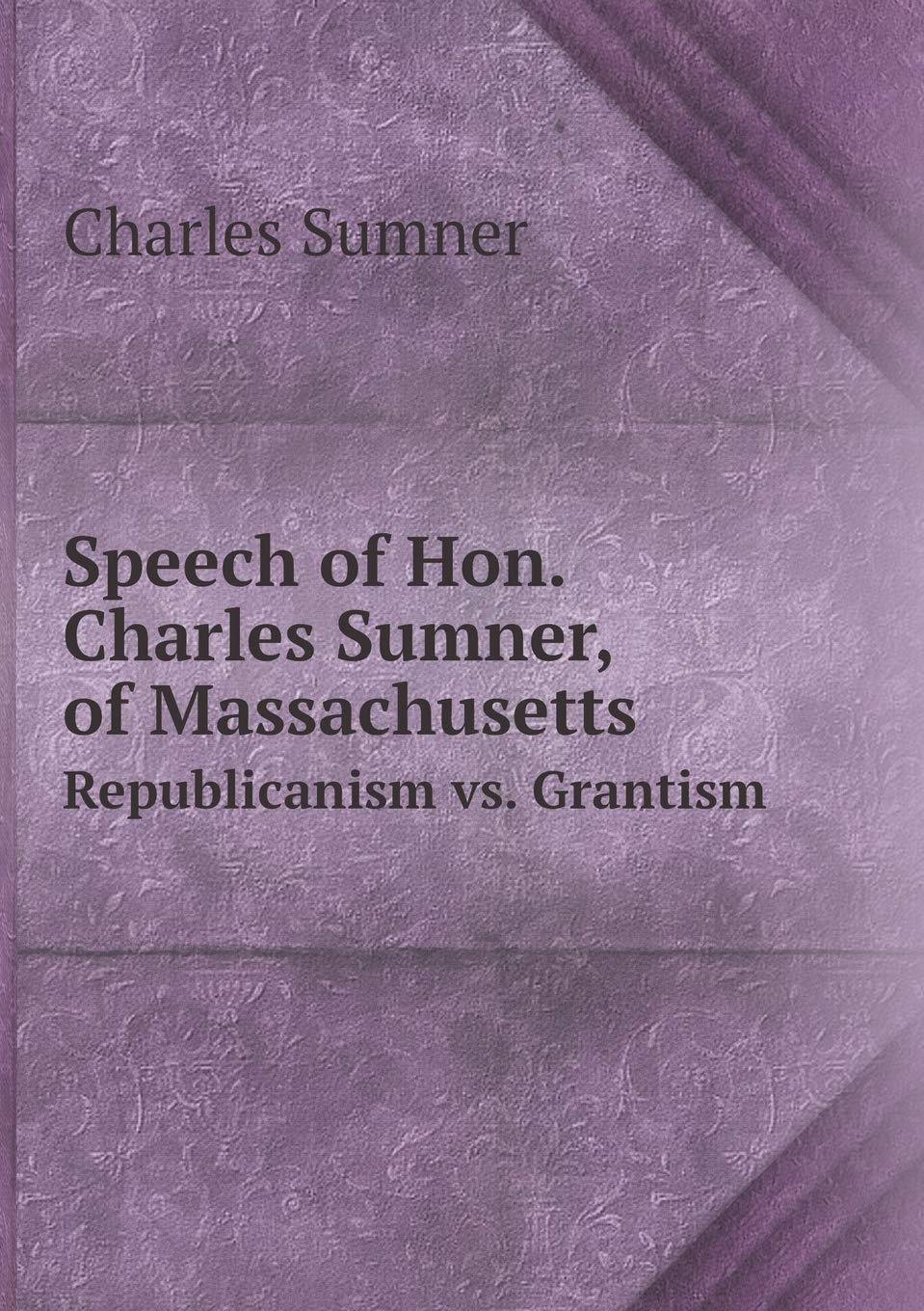 Speech of Hon. Charles Sumner, of Massachusetts Republicanism vs. Grantism Politics & History