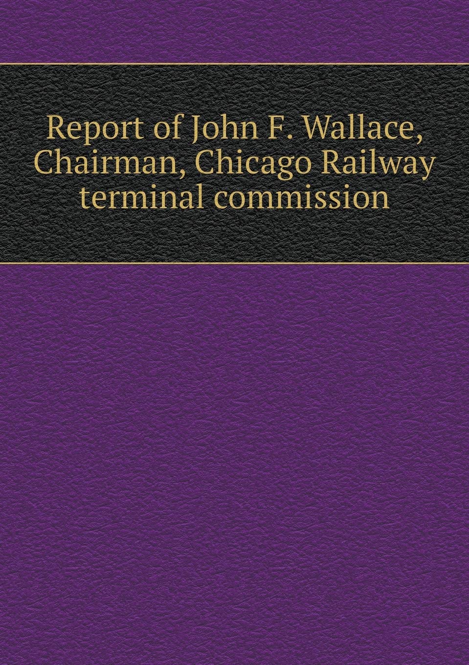 Report of John F. Wallace, Chairman, Chicago Railway terminal commission Books