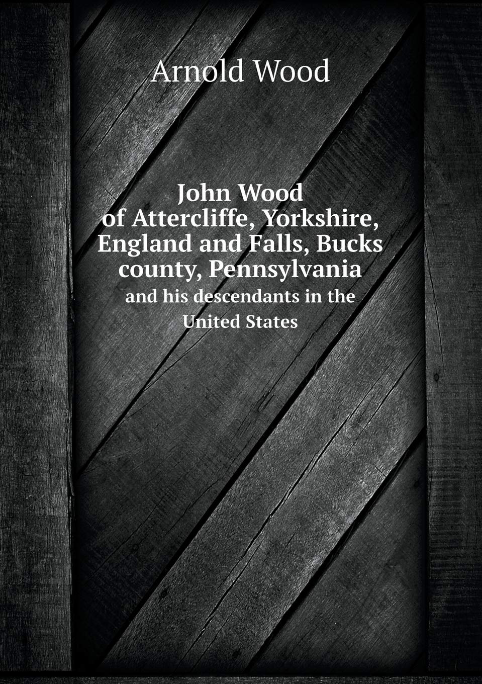 John Wood of Attercliffe, Yorkshire, England and Falls, Bucks county, Pennsylvania and his descendants in the United States Politics & History